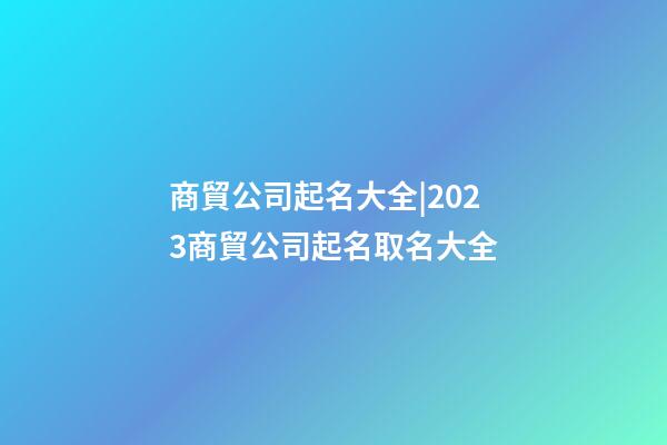 商貿公司起名大全|2023商貿公司起名取名大全-第1張-公司起名-玄機派